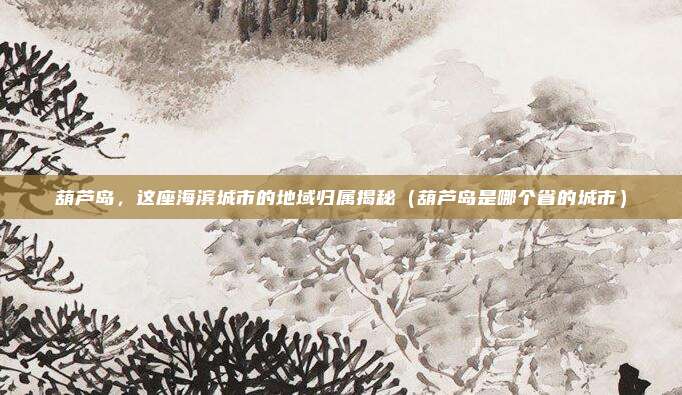 葫芦岛，这座海滨城市的地域归属揭秘（葫芦岛是哪个省的城市）