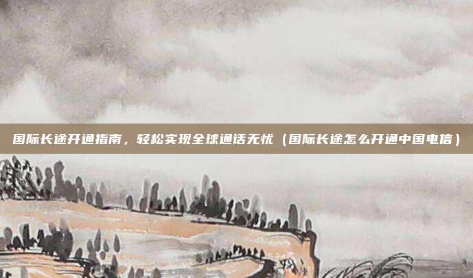 国际长途开通指南，轻松实现全球通话无忧（国际长途怎么开通中国电信）