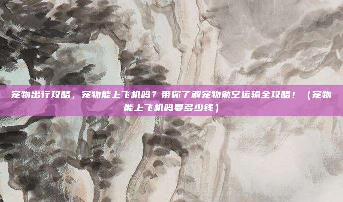 宠物出行攻略，宠物能上飞机吗？带你了解宠物航空运输全攻略！（宠物能上飞机吗要多少钱）