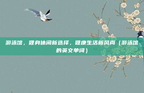 游泳馆，健身休闲新选择，健康生活新风尚（游泳馆的英文单词）