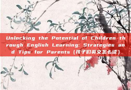 Unlocking the Potential of Children through English Learning: Strategies and Tips for Parents（孩子们英文怎么读）