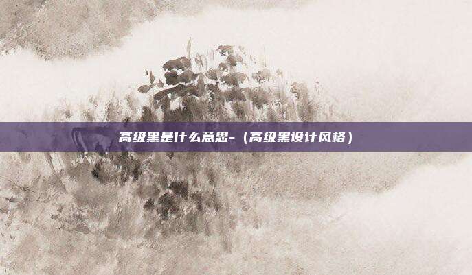 高级黑是什么意思-（高级黑设计风格）