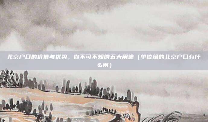 北京户口的价值与优势，你不可不知的五大用途（单位给的北京户口有什么用）