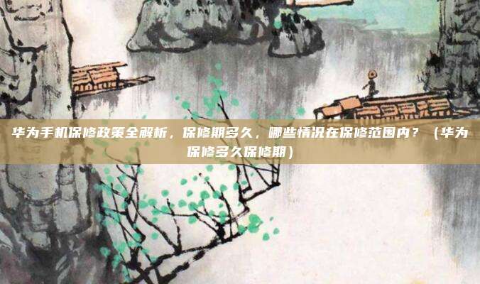 华为手机保修政策全解析，保修期多久，哪些情况在保修范围内？（华为保修多久保修期）