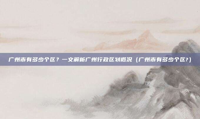 广州市有多少个区？一文解析广州行政区划概况（广州市有多少个区?）