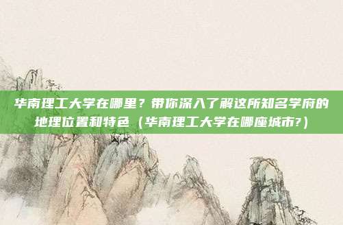 华南理工大学在哪里？带你深入了解这所知名学府的地理位置和特色（华南理工大学在哪座城市?）