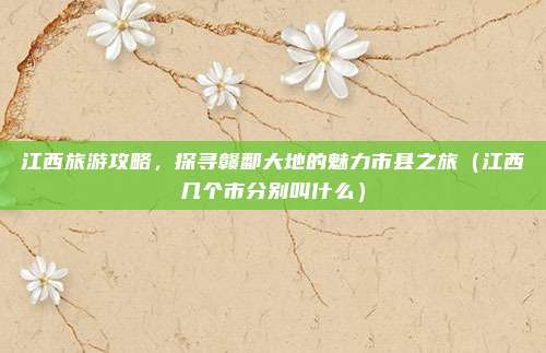 江西旅游攻略，探寻赣鄱大地的魅力市县之旅（江西几个市分别叫什么）