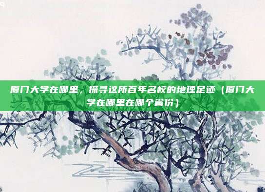 厦门大学在哪里，探寻这所百年名校的地理足迹（厦门大学在哪里在哪个省份）