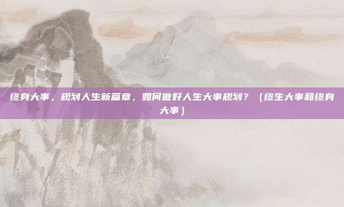 终身大事，规划人生新篇章，如何做好人生大事规划？（终生大事和终身大事）
