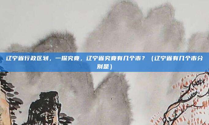 辽宁省行政区划，一探究竟，辽宁省究竟有几个市？（辽宁省有几个市分别是）