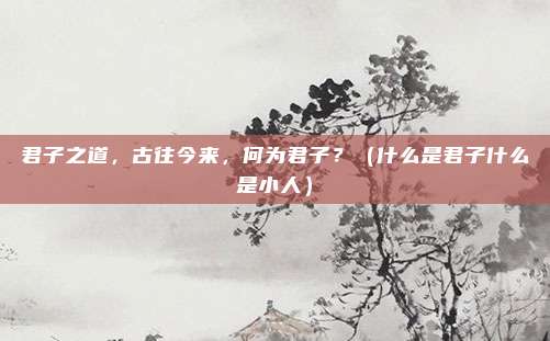 君子之道，古往今来，何为君子？（什么是君子什么是小人）