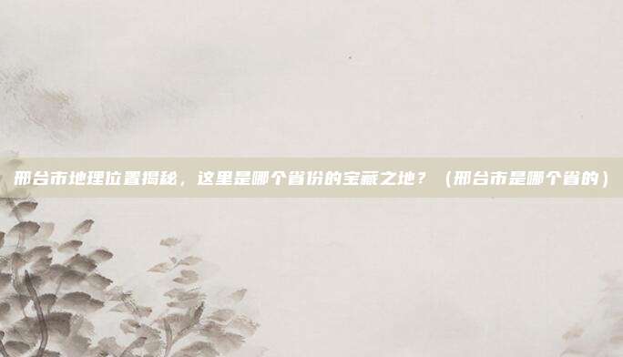 邢台市地理位置揭秘，这里是哪个省份的宝藏之地？（邢台市是哪个省的）