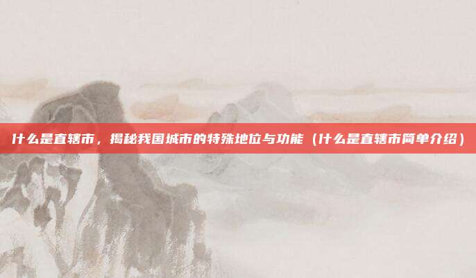 什么是直辖市，揭秘我国城市的特殊地位与功能（什么是直辖市简单介绍）