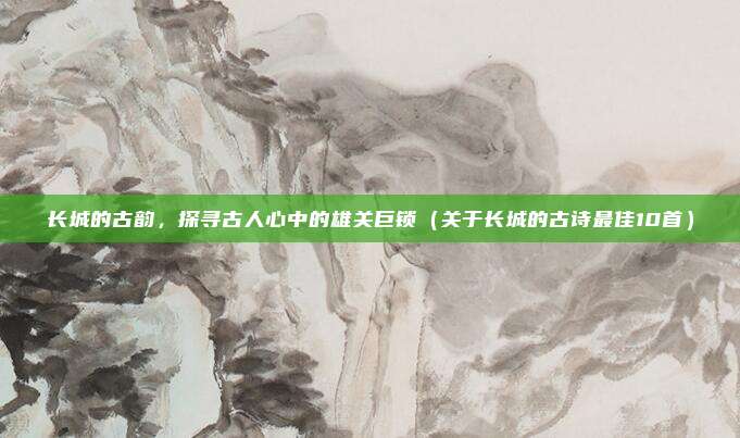 长城的古韵，探寻古人心中的雄关巨锁（关于长城的古诗最佳10首）