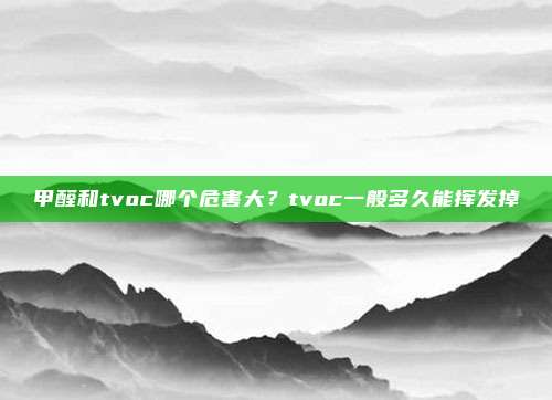 甲醛和tvoc哪个危害大？tvoc一般多久能挥发掉