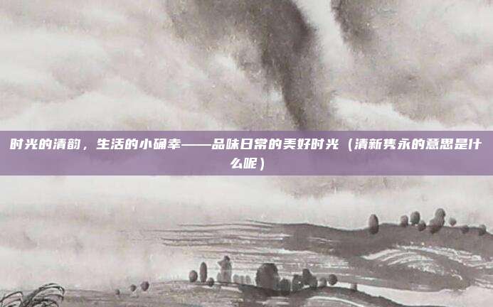 时光的清韵，生活的小确幸——品味日常的美好时光（清新隽永的意思是什么呢）