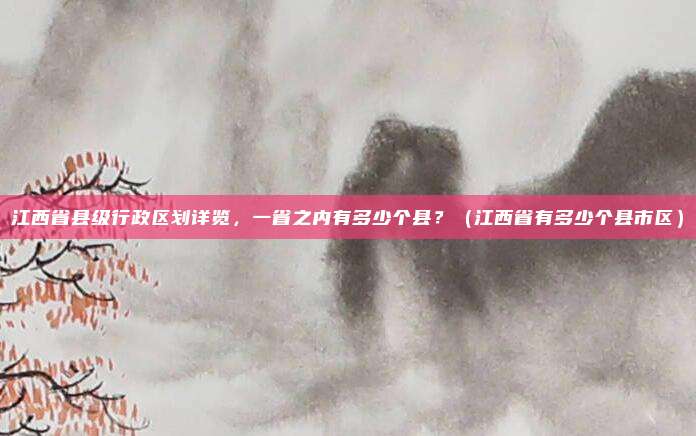 江西省县级行政区划详览，一省之内有多少个县？（江西省有多少个县市区）