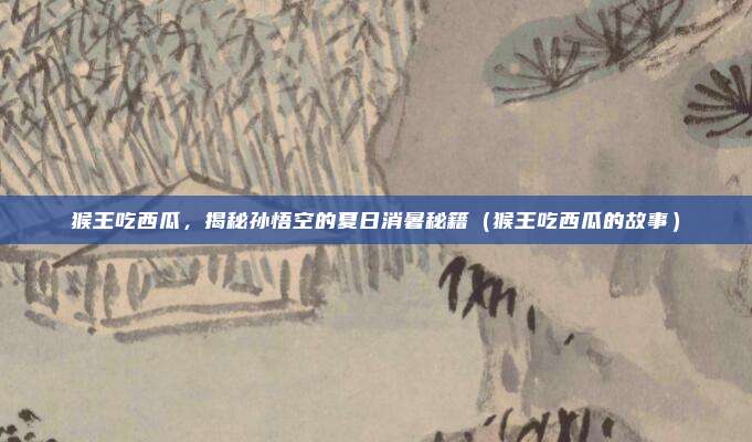 猴王吃西瓜，揭秘孙悟空的夏日消暑秘籍（猴王吃西瓜的故事）