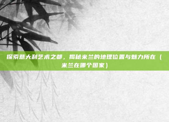 探索意大利艺术之都，揭秘米兰的地理位置与魅力所在（米兰在哪个国家）