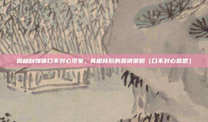 揭秘自媒体口不对心现象，真相背后的营销策略（口不对心意思）