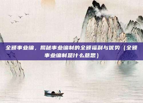 全额事业编，揭秘事业编制的全额福利与优势（全额事业编制是什么意思）