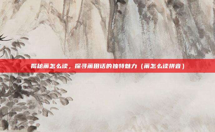 揭秘莆怎么读，探寻莆田话的独特魅力（莆怎么读拼音）