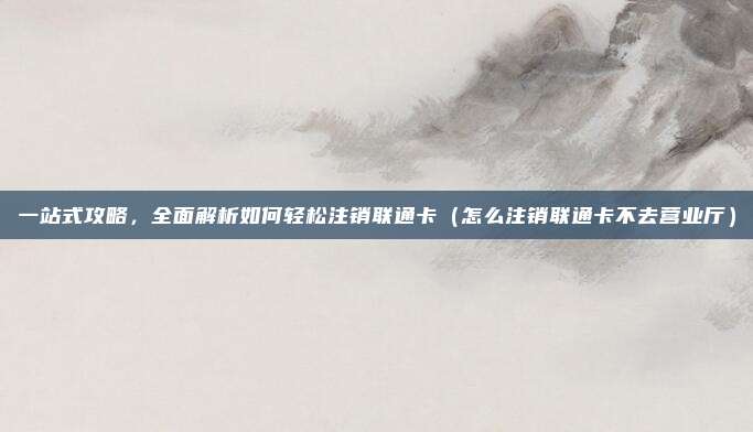 一站式攻略，全面解析如何轻松注销联通卡（怎么注销联通卡不去营业厅）