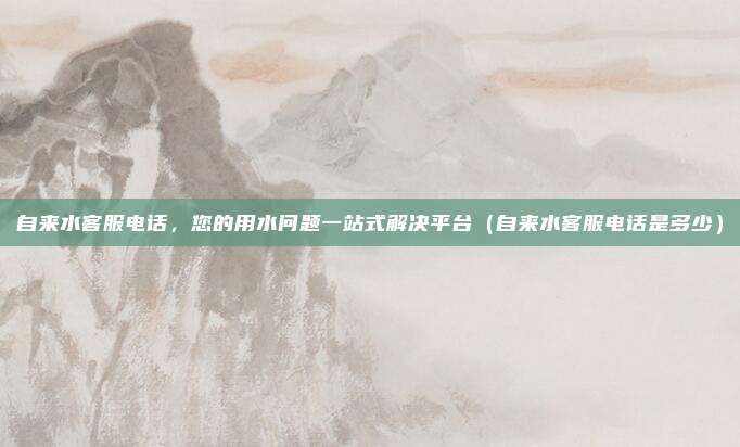 自来水客服电话，您的用水问题一站式解决平台（自来水客服电话是多少）