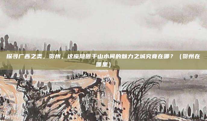探寻广西之美，贺州，这座隐匿于山水间的魅力之城究竟在哪？（贺州在哪里）