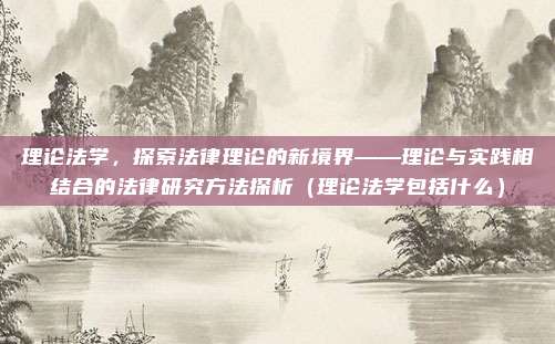 理论法学，探索法律理论的新境界——理论与实践相结合的法律研究方法探析（理论法学包括什么）
