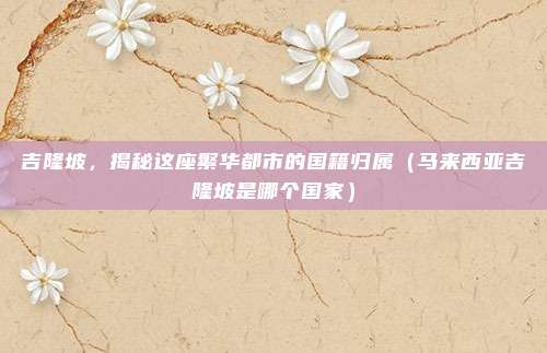 吉隆坡，揭秘这座繁华都市的国籍归属（马来西亚吉隆坡是哪个国家）