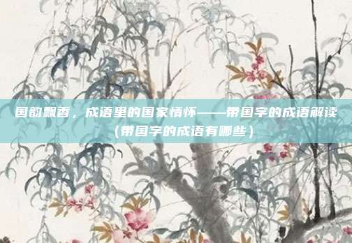 国韵飘香，成语里的国家情怀——带国字的成语解读（带国字的成语有哪些）