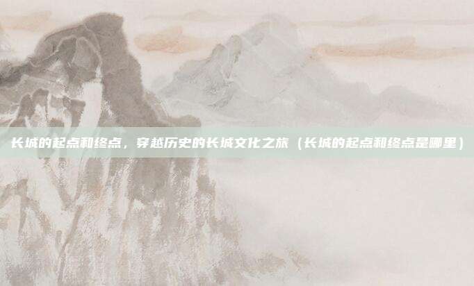 长城的起点和终点，穿越历史的长城文化之旅（长城的起点和终点是哪里）