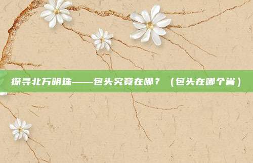 探寻北方明珠——包头究竟在哪？（包头在哪个省）