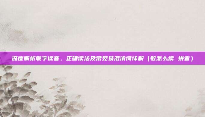 深度解析敏字读音，正确读法及常见易混淆词详解（敏怎么读 拼音）
