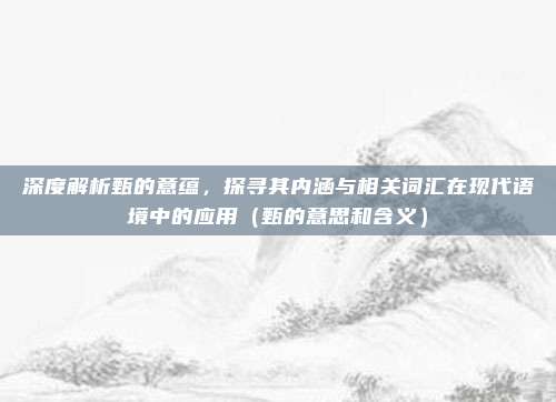 深度解析甄的意蕴，探寻其内涵与相关词汇在现代语境中的应用（甄的意思和含义）