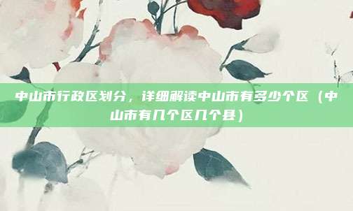 中山市行政区划分，详细解读中山市有多少个区（中山市有几个区几个县）