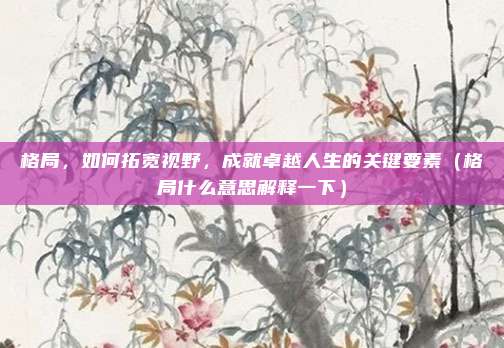 格局，如何拓宽视野，成就卓越人生的关键要素（格局什么意思解释一下）