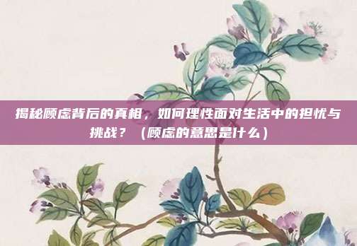 揭秘顾虑背后的真相，如何理性面对生活中的担忧与挑战？（顾虑的意思是什么）