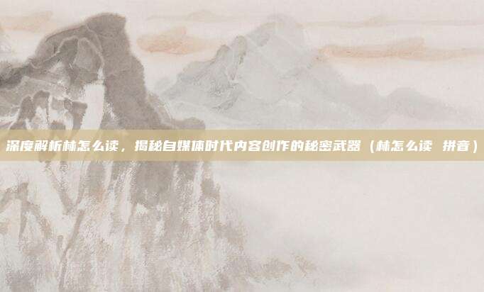 深度解析林怎么读，揭秘自媒体时代内容创作的秘密武器（林怎么读 拼音）