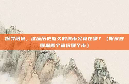探寻阳泉，这座历史悠久的城市究竟在哪？（阳泉在哪里哪个省份哪个市）