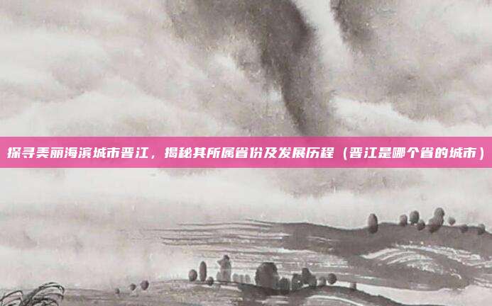 探寻美丽海滨城市晋江，揭秘其所属省份及发展历程（晋江是哪个省的城市）