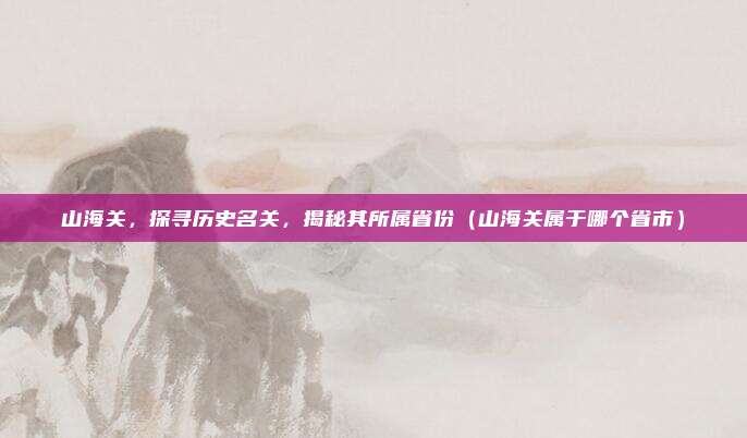 山海关，探寻历史名关，揭秘其所属省份（山海关属于哪个省市）