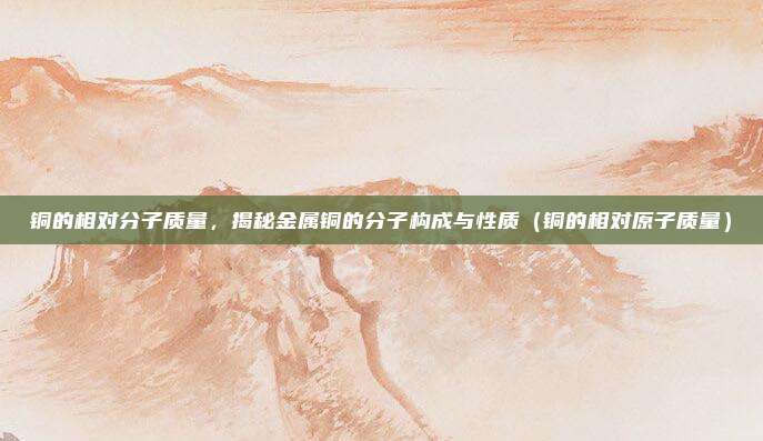 铜的相对分子质量，揭秘金属铜的分子构成与性质（铜的相对原子质量）