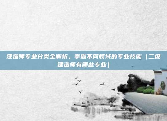 建造师专业分类全解析，掌握不同领域的专业技能（二级建造师有哪些专业）