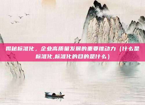揭秘标准化，企业高质量发展的重要推动力（什么是标准化,标准化的目的是什么）