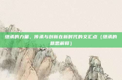 继承的力量，传承与创新在新时代的交汇点（继承的意思解释）