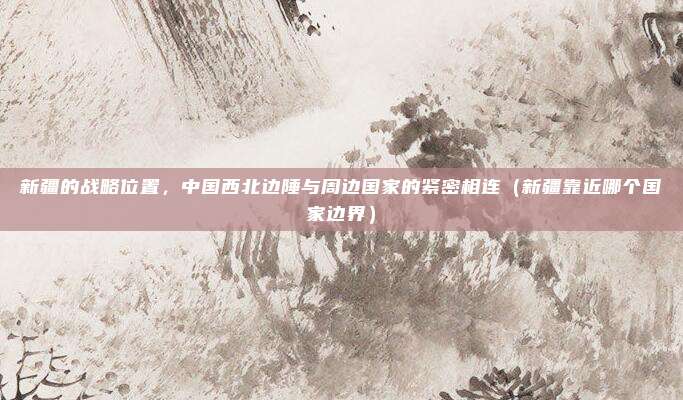 新疆的战略位置，中国西北边陲与周边国家的紧密相连（新疆靠近哪个国家边界）