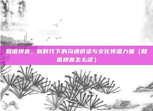 和谐拼音，新时代下的沟通桥梁与文化传播力量（和谐拼音怎么读）
