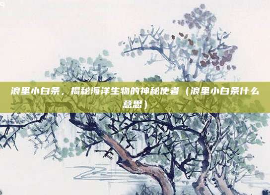 浪里小白条，揭秘海洋生物的神秘使者（浪里小白条什么意思）